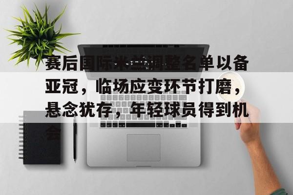 赛后国际米兰调整名单以备亚冠，临场应变环节打磨，悬念犹存，年轻球员得到机会的简单介绍-开云官网